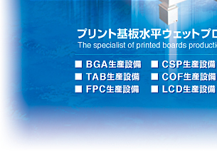 プリント基板水平ウェットプロセス生産装置専門メーカー　The specialist of printed boards production machines for horizontal wet process.　BGA生産装置　TAB生産装置　FPC生産装置　CSP生産装置　COF生産装置　LCD生産装置
