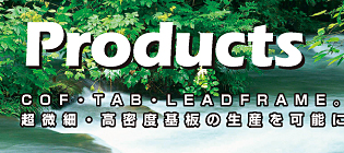 COF・TAB・LEADFRAME。回路幅25μmの 超微細・高密度基板の生産を可能にします。